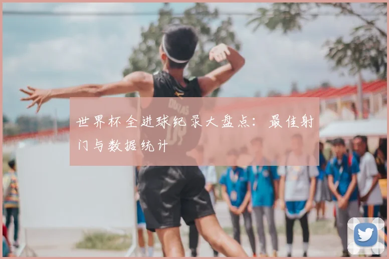 世界杯全进球纪录大盘点：最佳射门与数据统计