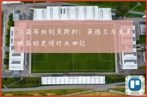 从温布利到莫斯科：英格兰与克罗地亚的史诗对决回忆