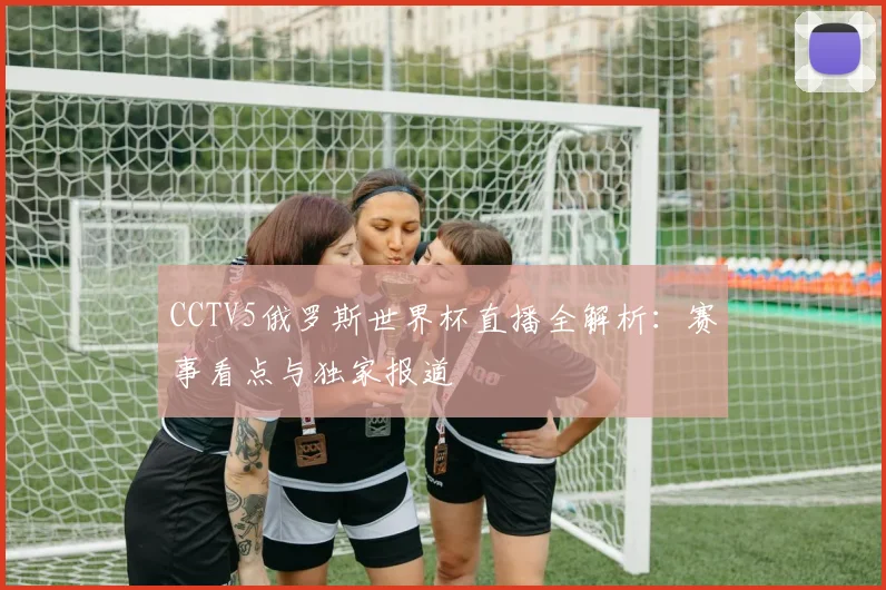 CCTV5俄罗斯世界杯直播全解析：赛事看点与独家报道