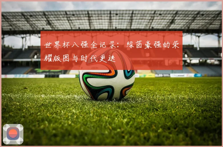 世界杯八强全记录：绿茵豪强的荣耀版图与时代更迭