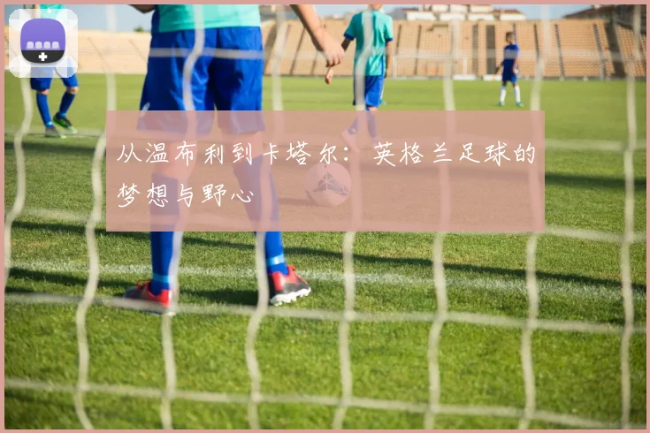 从温布利到卡塔尔：英格兰足球的梦想与野心