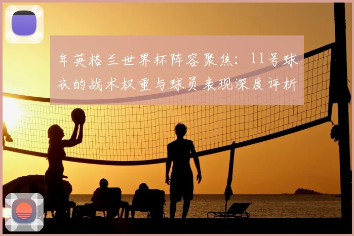 年英格兰世界杯阵容聚焦：11号球衣的战术权重与球员表现深度评析