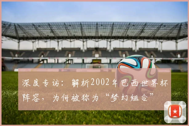深度专访：解析2002年巴西世界杯阵容，为何被称为“梦幻组合”