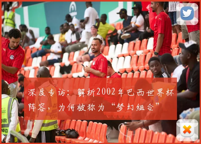 深度专访：解析2002年巴西世界杯阵容，为何被称为“梦幻组合”