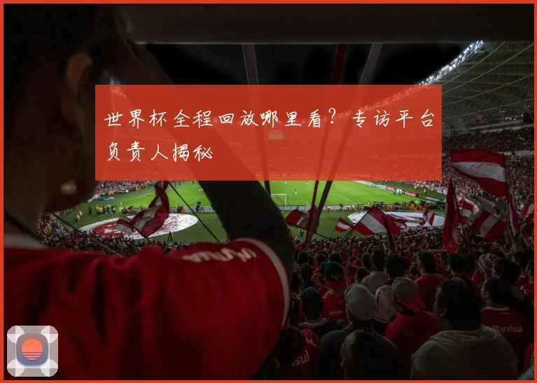 世界杯全程回放哪里看？专访平台负责人揭秘