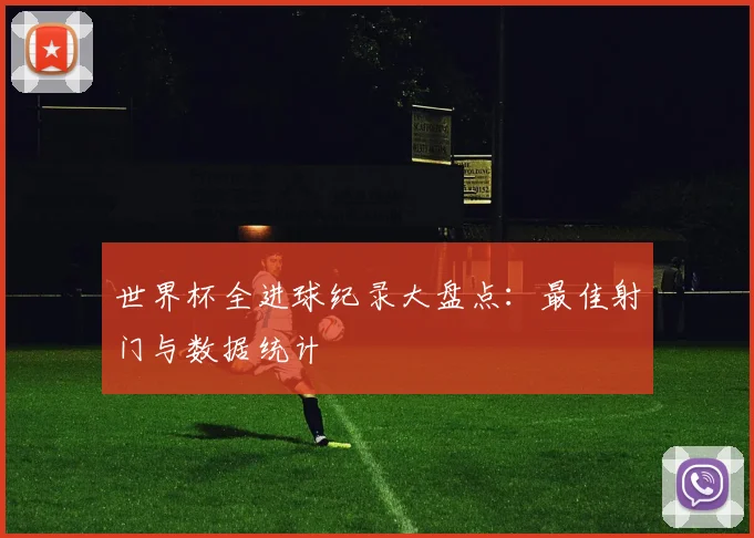 世界杯全进球纪录大盘点：最佳射门与数据统计