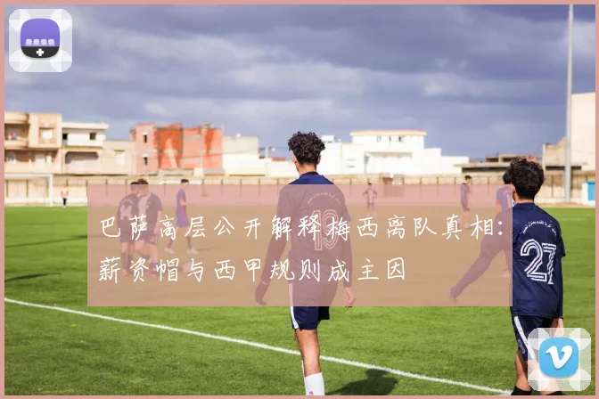 巴萨高层公开解释梅西离队真相:薪资帽与西甲规则成主因