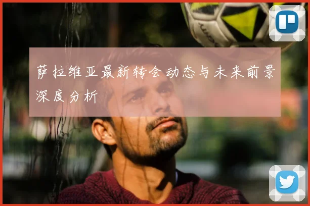 萨拉维亚最新转会动态与未来前景深度分析