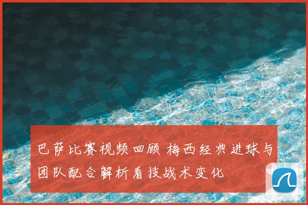 巴萨比赛视频回顾 梅西经典进球与团队配合解析看技战术变化
