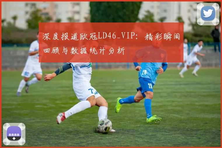 深度报道欧冠LD46_VIP：精彩瞬间回顾与数据统计分析