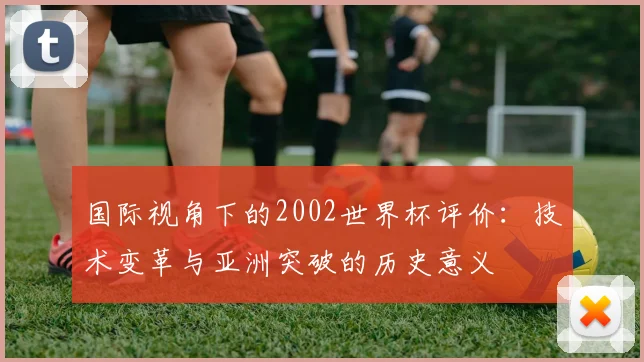 国际视角下的2002世界杯评价：技术变革与亚洲突破的历史意义