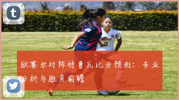 欧赛尔对阵特鲁瓦比分预测:专业分析与胜负前瞻