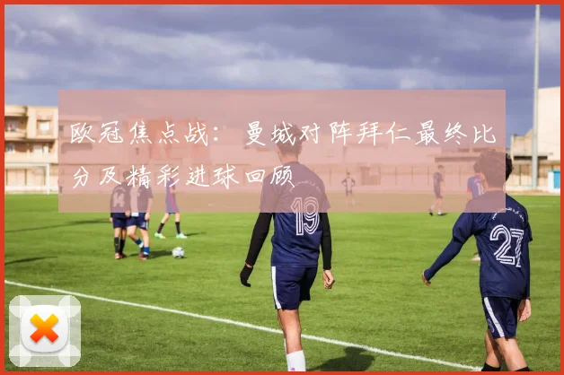 欧冠焦点战：曼城对阵拜仁最终比分及精彩进球回顾