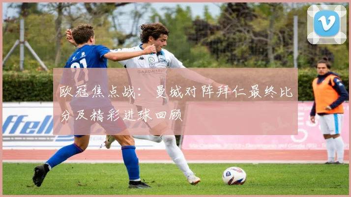 欧冠焦点战：曼城对阵拜仁最终比分及精彩进球回顾